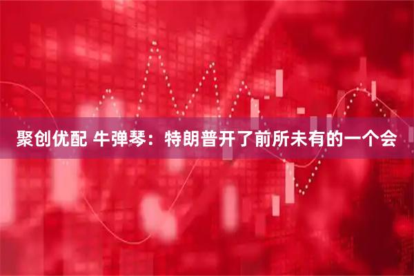 聚创优配 牛弹琴：特朗普开了前所未有的一个会
