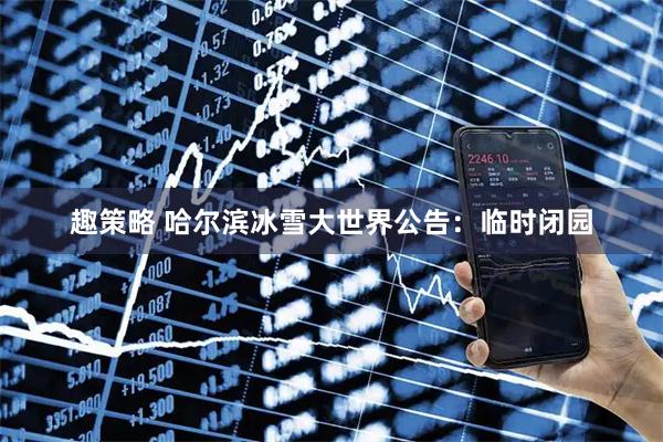 趣策略 哈尔滨冰雪大世界公告：临时闭园