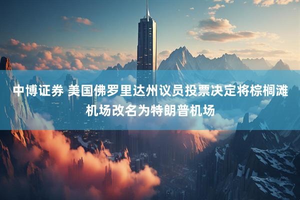 中博证券 美国佛罗里达州议员投票决定将棕榈滩机场改名为特朗普机场