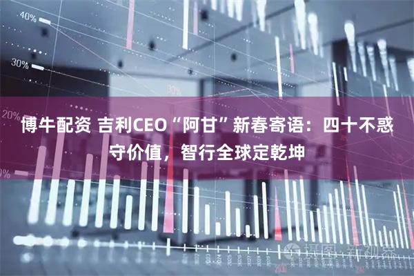 博牛配资 吉利CEO“阿甘”新春寄语：四十不惑守价值，智行全球定乾坤