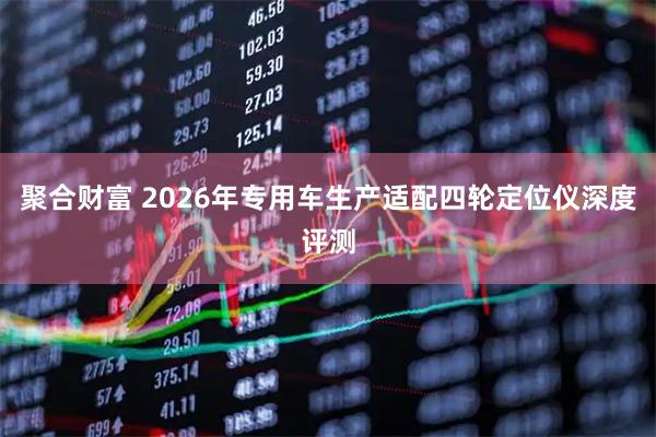聚合财富 2026年专用车生产适配四轮定位仪深度评测