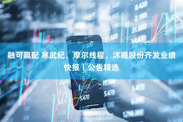 融可赢配 寒武纪、摩尔线程、沐曦股份齐发业绩快报丨公告精选