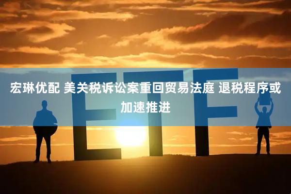 宏琳优配 美关税诉讼案重回贸易法庭 退税程序或加速推进