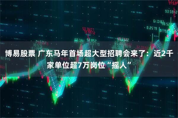 博易股票 广东马年首场超大型招聘会来了：近2千家单位超7万岗位“摇人”
