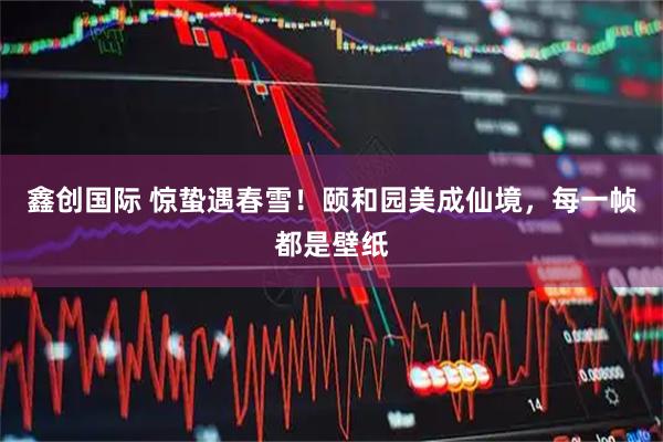 鑫创国际 惊蛰遇春雪！颐和园美成仙境，每一帧都是壁纸