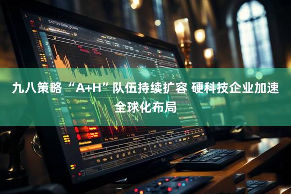 九八策略 “A+H”队伍持续扩容 硬科技企业加速全球化布局