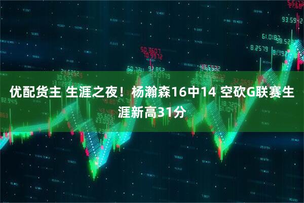 优配货主 生涯之夜！杨瀚森16中14 空砍G联赛生涯新高31分