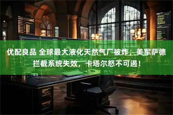 优配良品 全球最大液化天然气厂被炸，美军萨德拦截系统失效，卡塔尔怒不可遏！