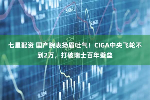 七星配资 国产腕表扬眉吐气!CIGA中央飞轮不到2万,打破瑞士百年壁垒