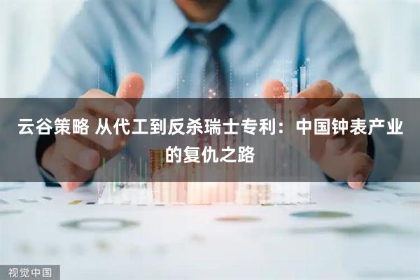 云谷策略 从代工到反杀瑞士专利：中国钟表产业的复仇之路