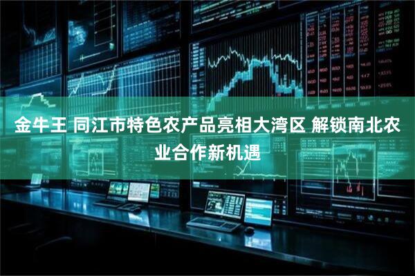金牛王 同江市特色农产品亮相大湾区 解锁南北农业合作新机遇