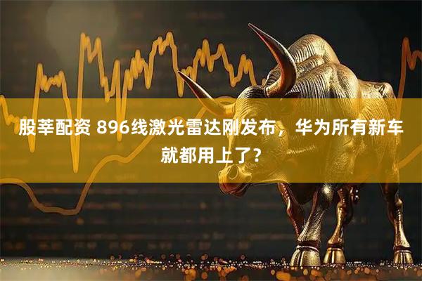 股莘配资 896线激光雷达刚发布，华为所有新车就都用上了？
