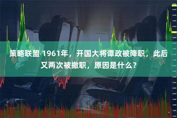 策略联盟 1961年，开国大将谭政被降职，此后又两次被撤职，原因是什么？