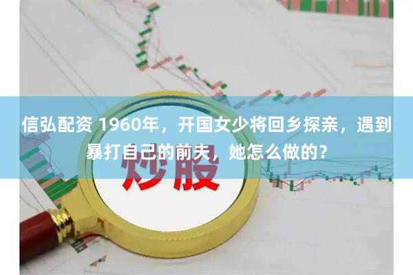 信弘配资 1960年，开国女少将回乡探亲，遇到暴打自己的前夫，她怎么做的？