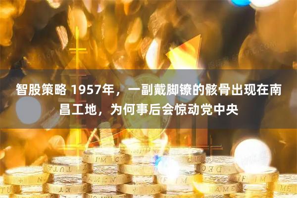 智股策略 1957年，一副戴脚镣的骸骨出现在南昌工地，为何事后会惊动党中央