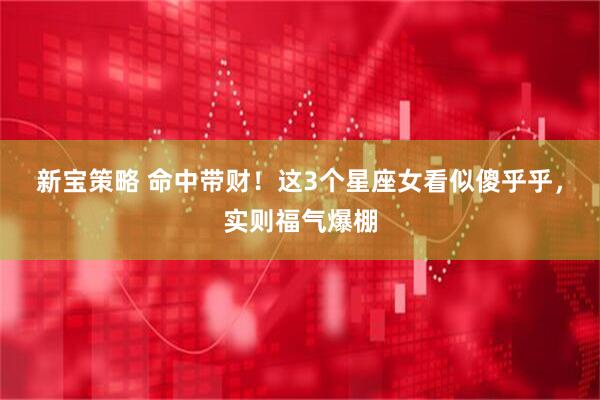 新宝策略 命中带财！这3个星座女看似傻乎乎，实则福气爆棚
