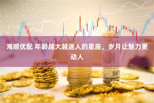 海顺优配 年龄越大越迷人的星座，岁月让魅力更动人