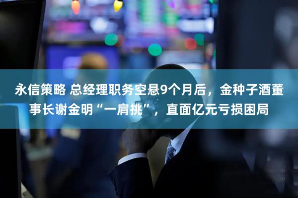 永信策略 总经理职务空悬9个月后，金种子酒董事长谢金明“一肩挑”，直面亿元亏损困局