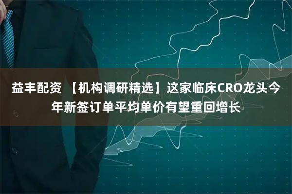 益丰配资 【机构调研精选】这家临床CRO龙头今年新签订单平均单价有望重回增长