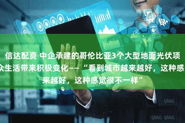 信达配资 中企承建的哥伦比亚3个大型地面光伏项目为当地民众生活带来积极变化—— “看到城市越来越好，这种感觉很不一样”