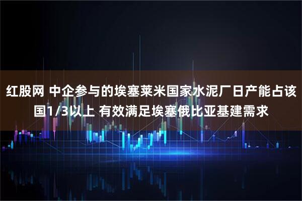 红股网 中企参与的埃塞莱米国家水泥厂日产能占该国1/3以上 有效满足埃塞俄比亚基建需求