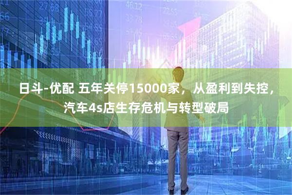 日斗-优配 五年关停15000家，从盈利到失控，汽车4s店生存危机与转型破局