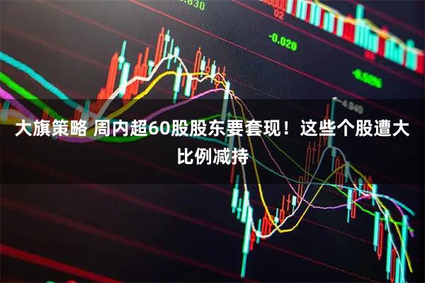 大旗策略 周内超60股股东要套现！这些个股遭大比例减持