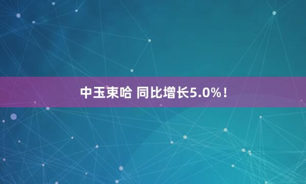 中玉束哈 同比增长5.0%！