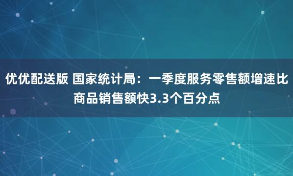 优优配送版 国家统计局：一季度服务零售额增速比商品销售额快3.3个百分点