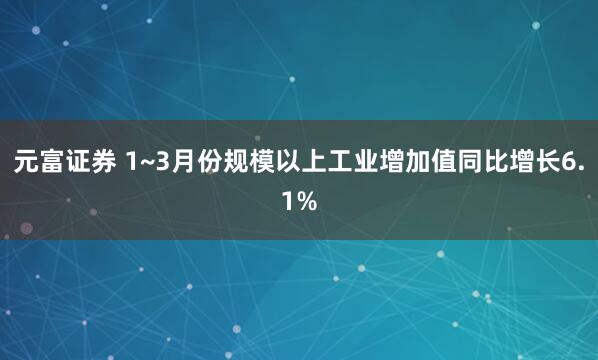 元富证券 1~3月份规模以上工业增加值同比增长6.1%