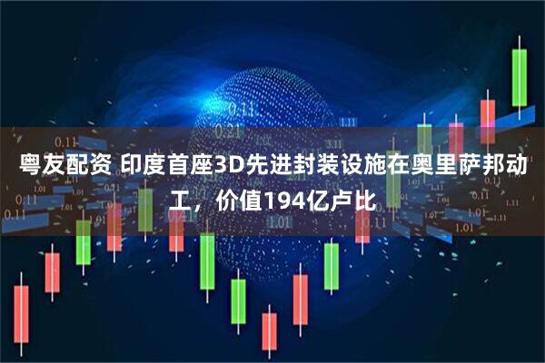 粤友配资 印度首座3D先进封装设施在奥里萨邦动工，价值194亿卢比