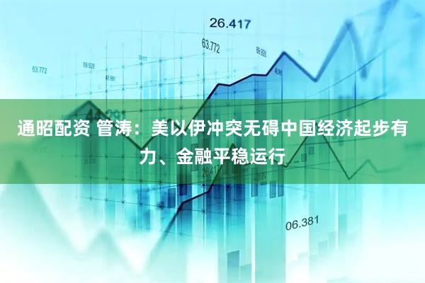 通昭配资 管涛:美以伊冲突无碍中国经济起步有力、金融平稳运行