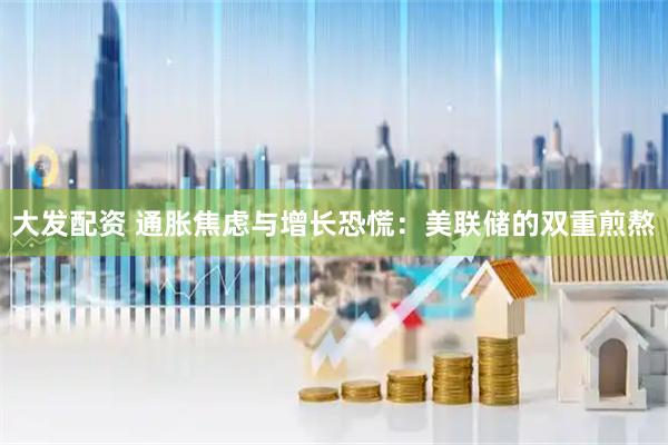 大发配资 通胀焦虑与增长恐慌：美联储的双重煎熬