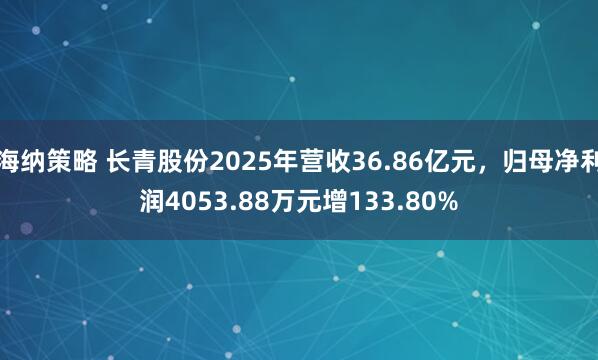 海纳策略 长青股份2025年营收36.86亿元，归母净利润4053.88万元增133.80%