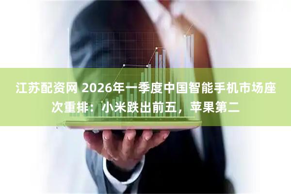 江苏配资网 2026年一季度中国智能手机市场座次重排：小米跌出前五，苹果第二