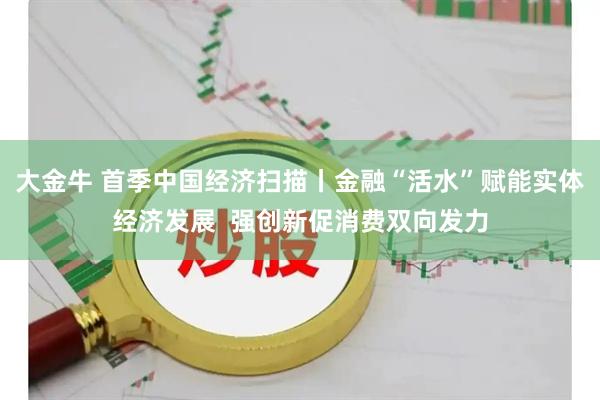 大金牛 首季中国经济扫描丨金融“活水”赋能实体经济发展  强创新促消费双向发力