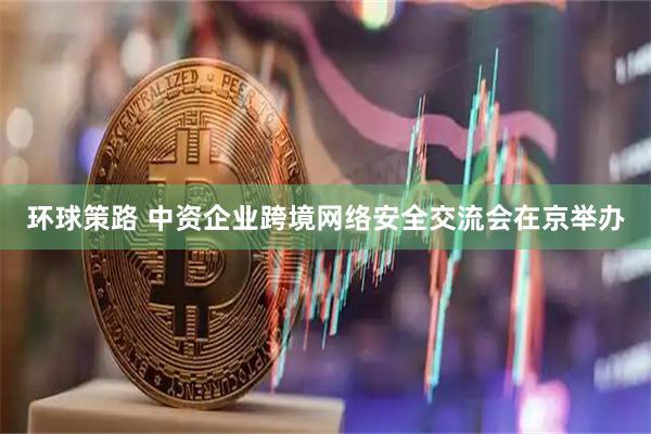 环球策路 中资企业跨境网络安全交流会在京举办
