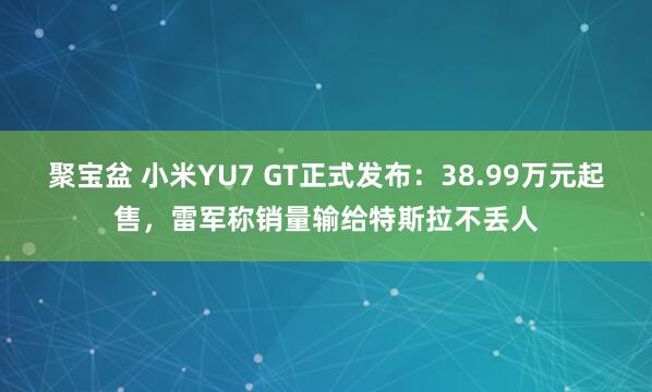 聚宝盆 小米YU7 GT正式发布：38.99万元起售，雷军称销量输给特斯拉不丢人