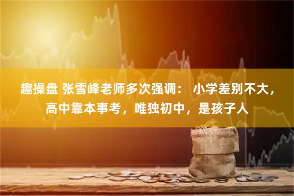 趣操盘 张雪峰老师多次强调: 小学差别不大,高中靠本事考,唯独初中,是孩子人