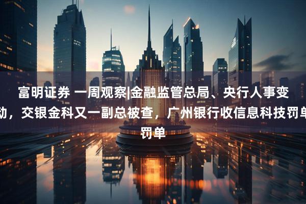 富明证券 一周观察|金融监管总局、央行人事变动，交银金科又一副总被查，广州银行收信息科技罚单