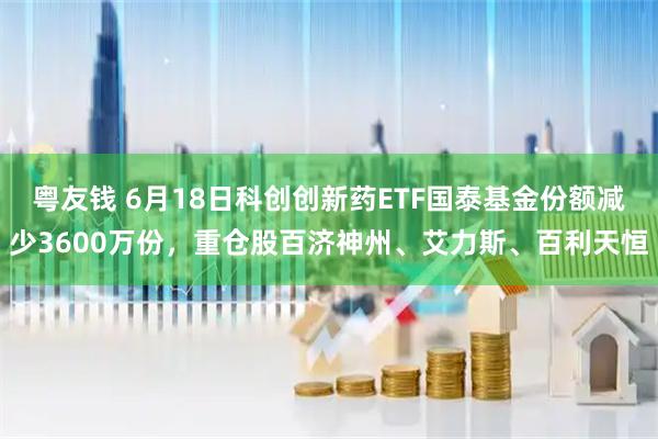 粤友钱 6月18日科创创新药ETF国泰基金份额减少3600万份，重仓股百济神州、艾力斯、百利天恒