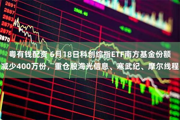 粤有钱配资 6月18日科创综指ETF南方基金份额减少400万份，重仓股海光信息、寒武纪、摩尔线程