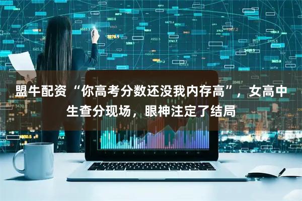 盟牛配资 “你高考分数还没我内存高”，女高中生查分现场，眼神注定了结局