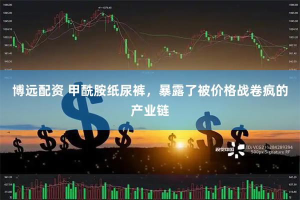 博远配资 甲酰胺纸尿裤,暴露了被价格战卷疯的产业链
