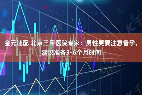 金元速配 北京三甲医院专家：男性更要注意备孕，建议准备3-6个月时间