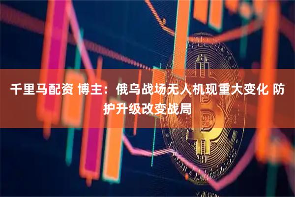 千里马配资 博主：俄乌战场无人机现重大变化 防护升级改变战局