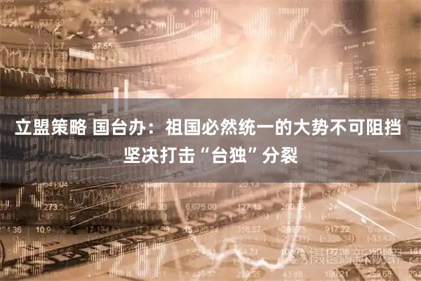 立盟策略 国台办：祖国必然统一的大势不可阻挡 坚决打击“台独”分裂