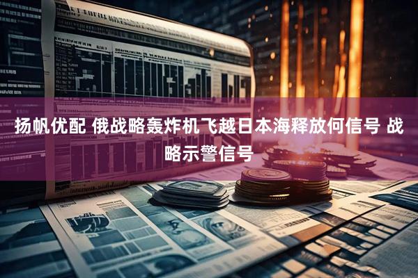 扬帆优配 俄战略轰炸机飞越日本海释放何信号 战略示警信号