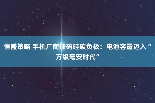 恒盛策略 手机厂商加码硅碳负极：电池容量迈入“万级毫安时代”