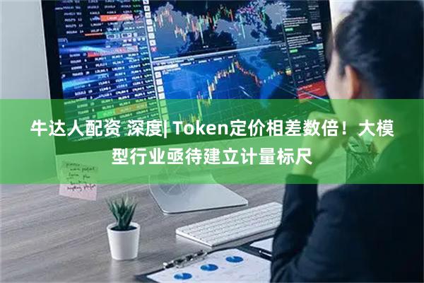 牛达人配资 深度| Token定价相差数倍！大模型行业亟待建立计量标尺